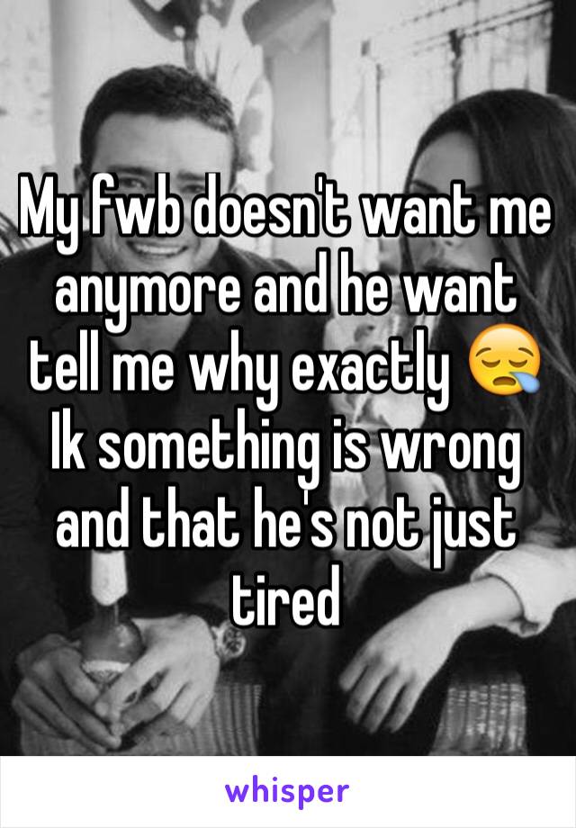 My fwb doesn't want me anymore and he want tell me why exactly 😪 Ik something is wrong and that he's not just tired