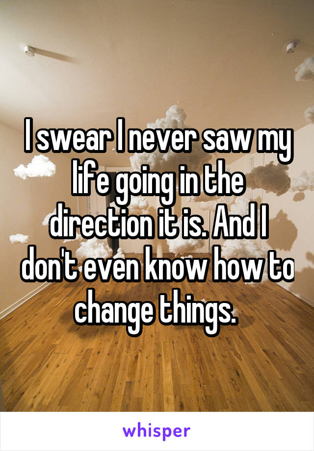 I swear I never saw my life going in the direction it is. And I don't even know how to change things. 