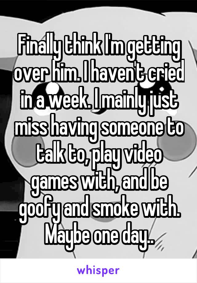 Finally think I'm getting over him. I haven't cried in a week. I mainly just miss having someone to talk to, play video games with, and be goofy and smoke with. Maybe one day..