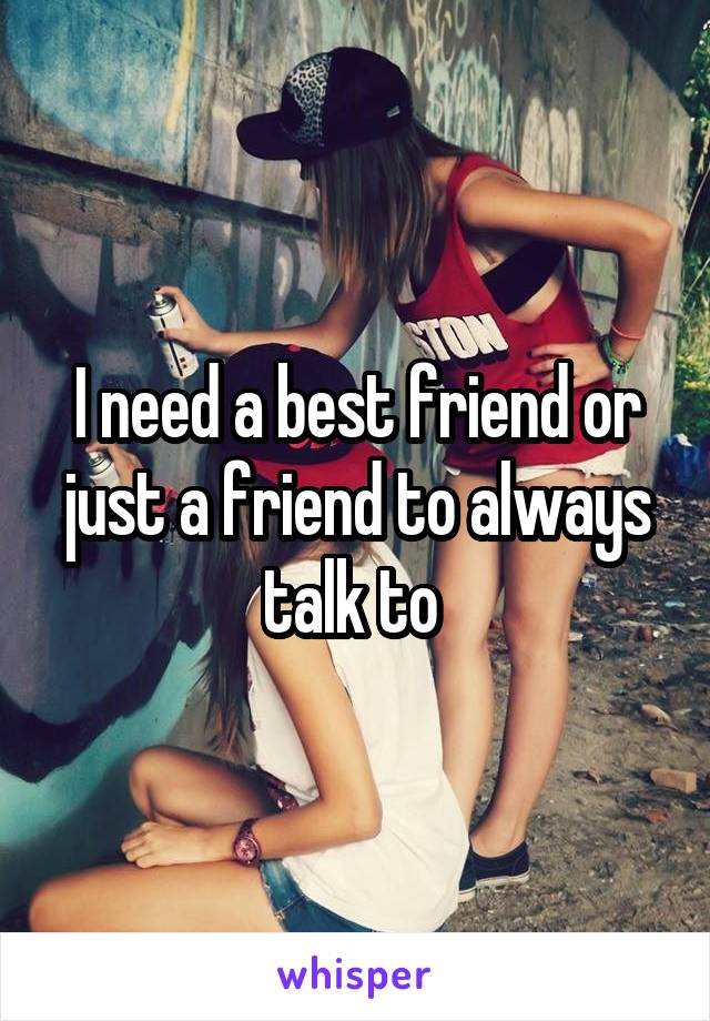 I need a best friend or just a friend to always talk to 