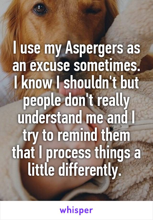 I use my Aspergers as an excuse sometimes. I know I shouldn't but people don't really understand me and I try to remind them that I process things a little differently. 