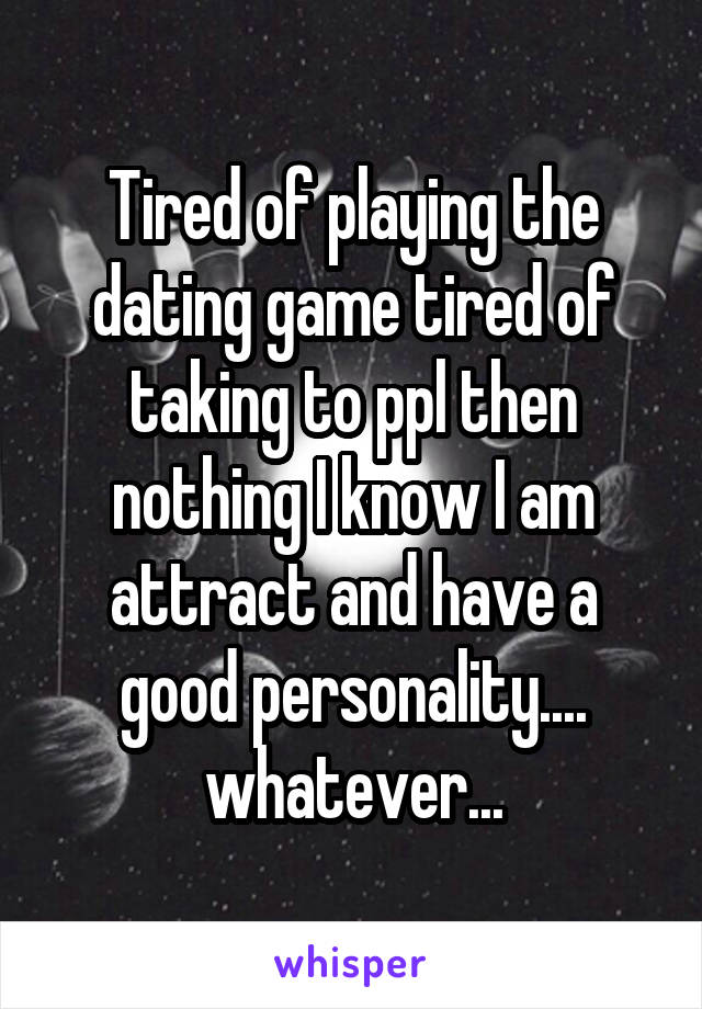 Tired of playing the dating game tired of taking to ppl then nothing I know I am attract and have a good personality.... whatever...