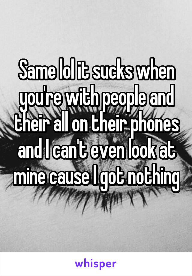 Same lol it sucks when you're with people and their all on their phones and I can't even look at mine cause I got nothing 