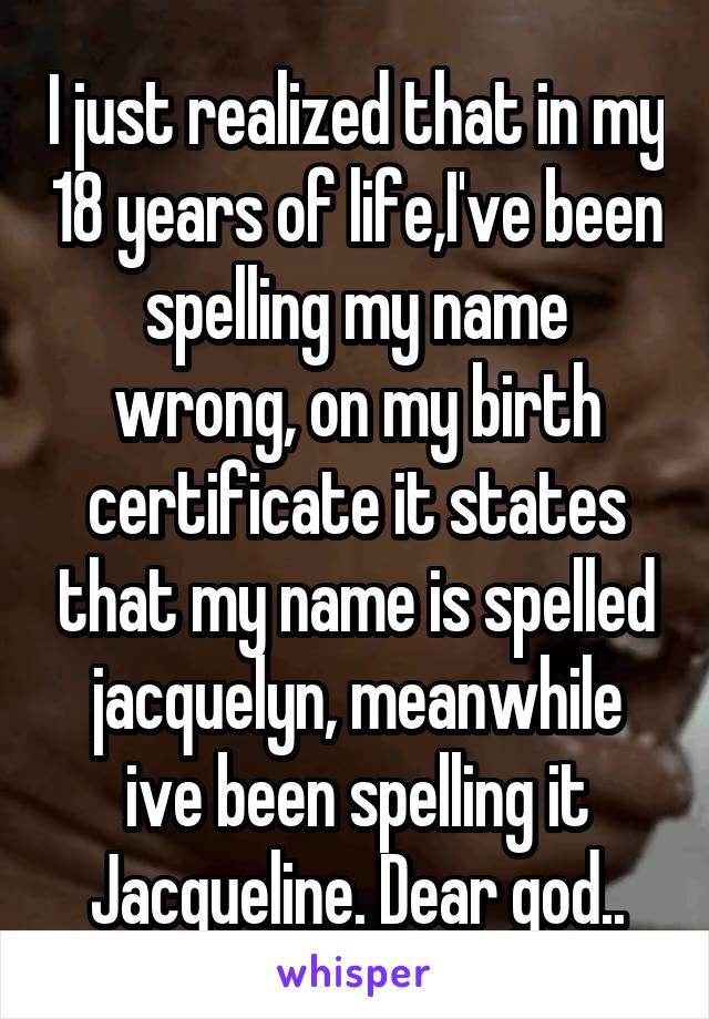 I just realized that in my 18 years of life,I've been spelling my name wrong, on my birth certificate it states that my name is spelled jacquelyn, meanwhile ive been spelling it Jacqueline. Dear god..