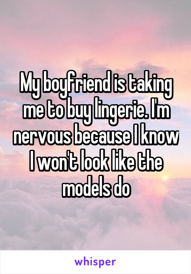 My boyfriend is taking me to buy lingerie. I'm nervous because I know I won't look like the models do