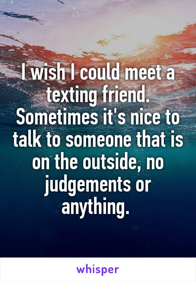 I wish I could meet a texting friend. Sometimes it's nice to talk to someone that is on the outside, no judgements or anything. 