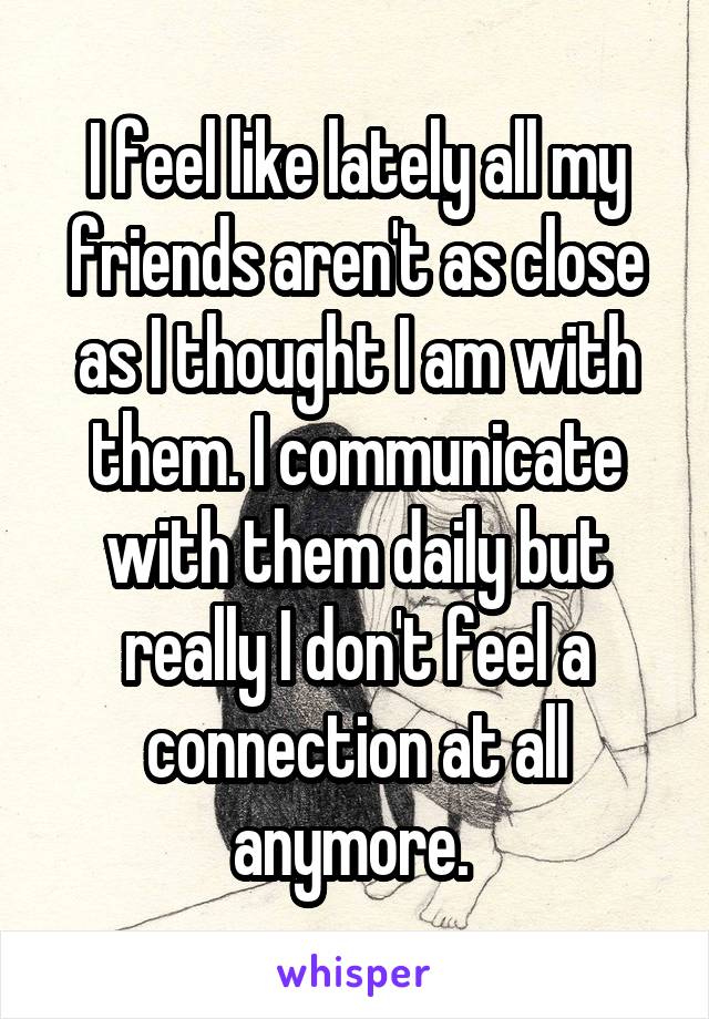 I feel like lately all my friends aren't as close as I thought I am with them. I communicate with them daily but really I don't feel a connection at all anymore. 