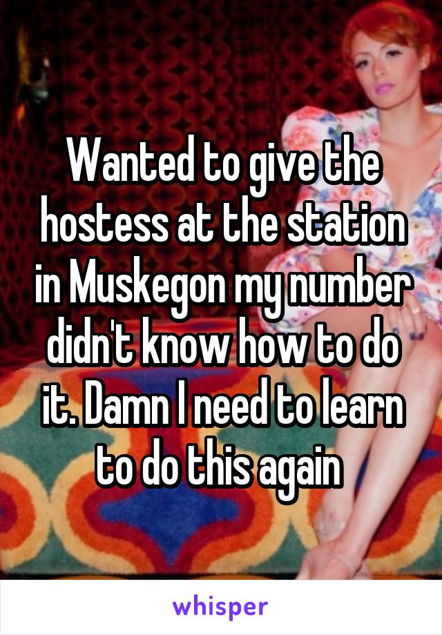 Wanted to give the hostess at the station in Muskegon my number didn't know how to do it. Damn I need to learn to do this again 