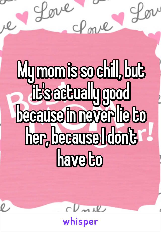 My mom is so chill, but it's actually good because in never lie to her, because I don't have to 