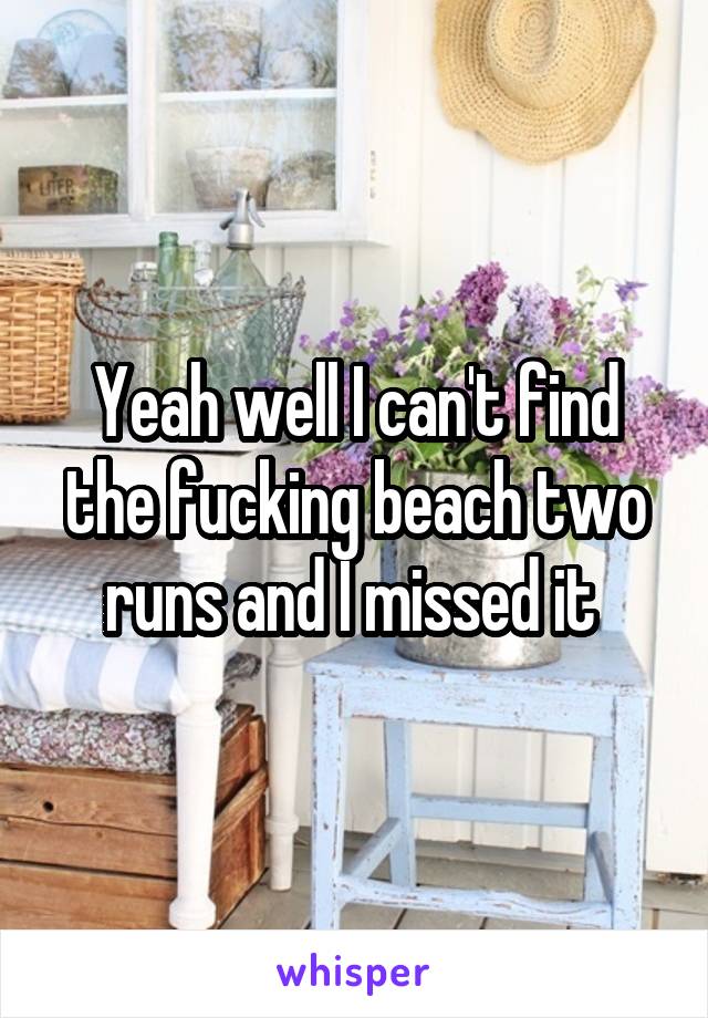 Yeah well I can't find the fucking beach two runs and I missed it 
