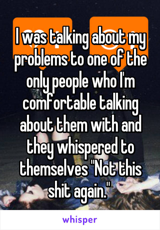 I was talking about my problems to one of the only people who I'm comfortable talking about them with and they whispered to themselves "Not this shit again." 