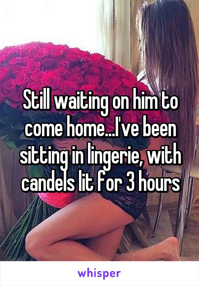 Still waiting on him to come home...I've been sitting in lingerie, with candels lit for 3 hours