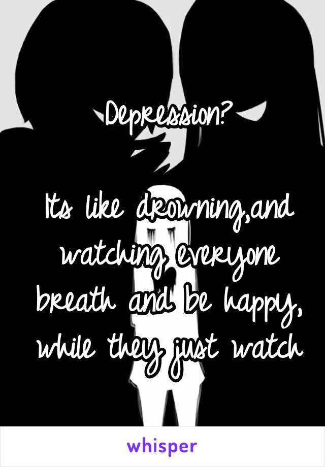 Depression?

Its like drowning,and watching everyone breath and be happy, while they just watch