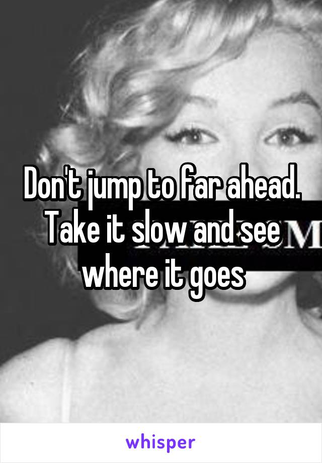 Don't jump to far ahead. Take it slow and see where it goes