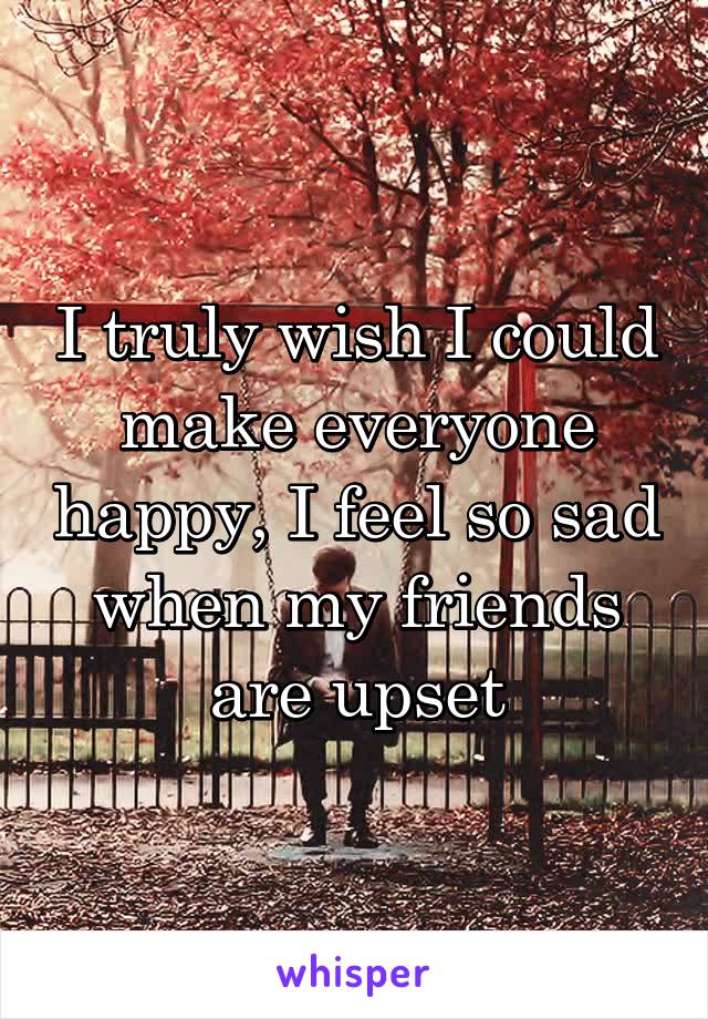 I truly wish I could make everyone happy, I feel so sad when my friends are upset