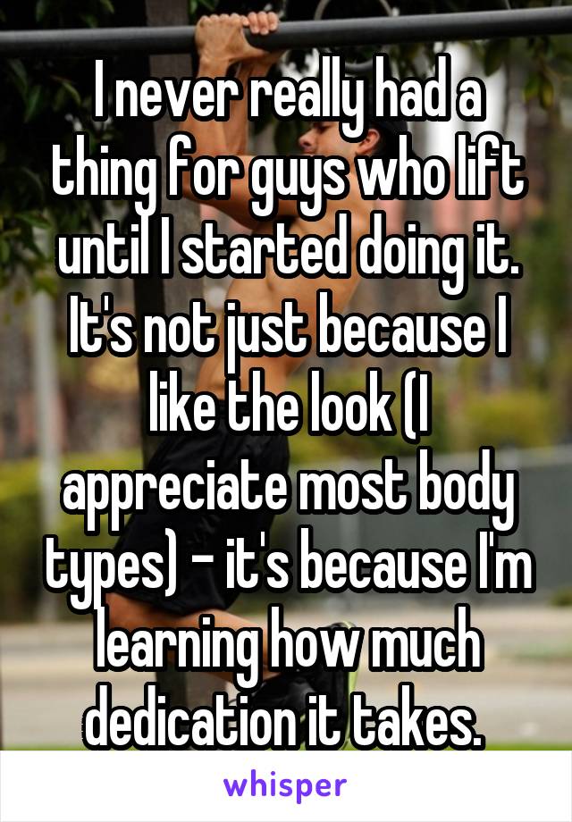 I never really had a thing for guys who lift until I started doing it. It's not just because I like the look (I appreciate most body types) - it's because I'm learning how much dedication it takes. 