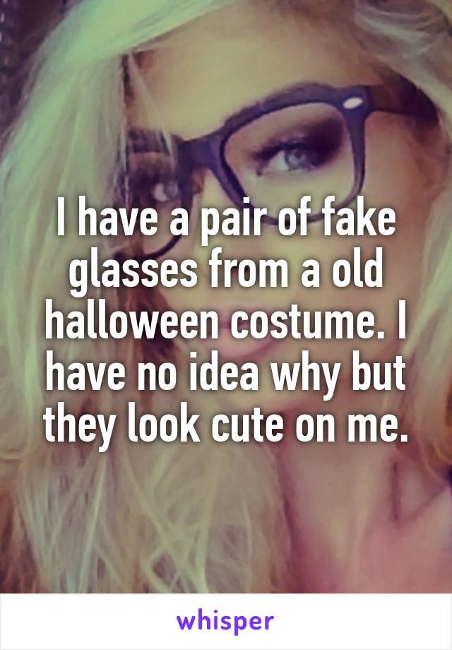 I have a pair of fake glasses from a old halloween costume. I have no idea why but they look cute on me.
