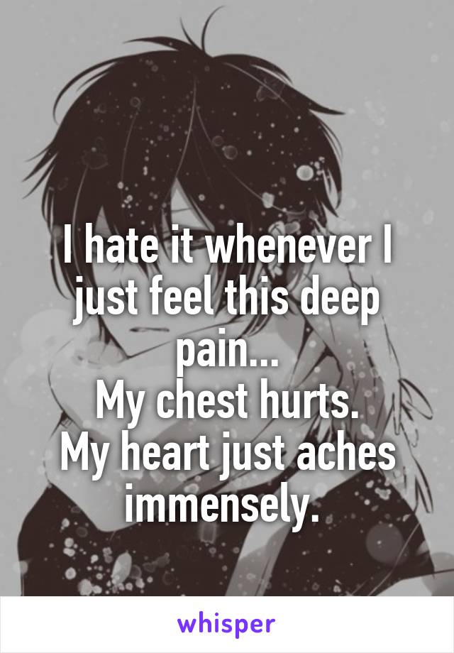 

I hate it whenever I just feel this deep pain...
My chest hurts.
My heart just aches immensely. 