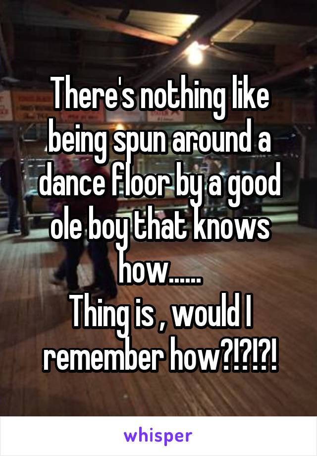 There's nothing like being spun around a dance floor by a good ole boy that knows how......
Thing is , would I remember how?!?!?!