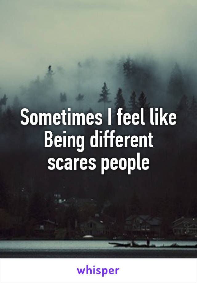 Sometimes I feel like
Being different scares people