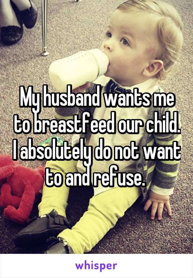 My husband wants me to breastfeed our child. I absolutely do not want to and refuse. 