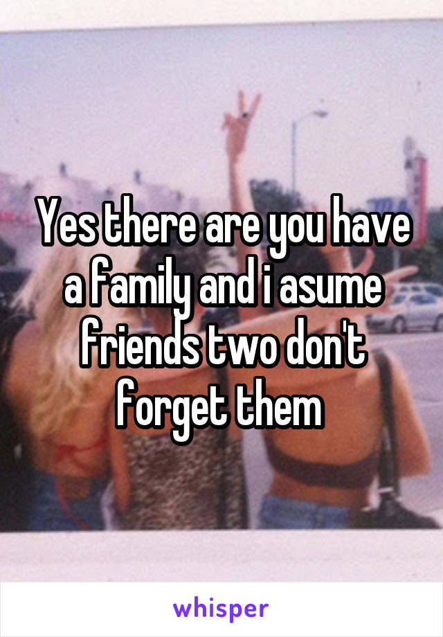 Yes there are you have a family and i asume friends two don't forget them 