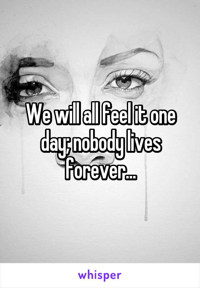 We will all feel it one day; nobody lives forever...