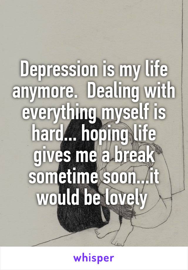 Depression is my life anymore.  Dealing with everything myself is hard... hoping life gives me a break sometime soon...it would be lovely 