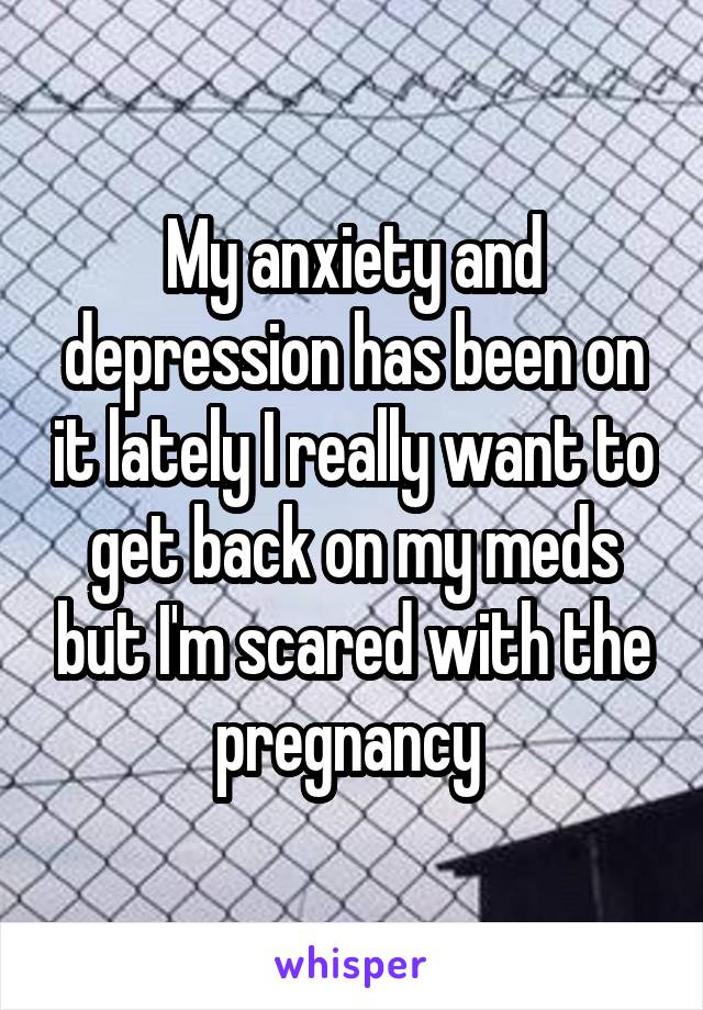 My anxiety and depression has been on it lately I really want to get back on my meds but I'm scared with the pregnancy 