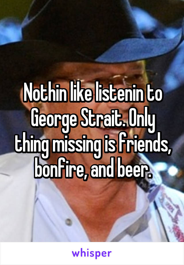 Nothin like listenin to George Strait. Only thing missing is friends, bonfire, and beer.