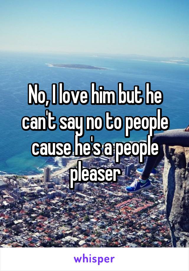 No, I love him but he can't say no to people cause he's a people pleaser