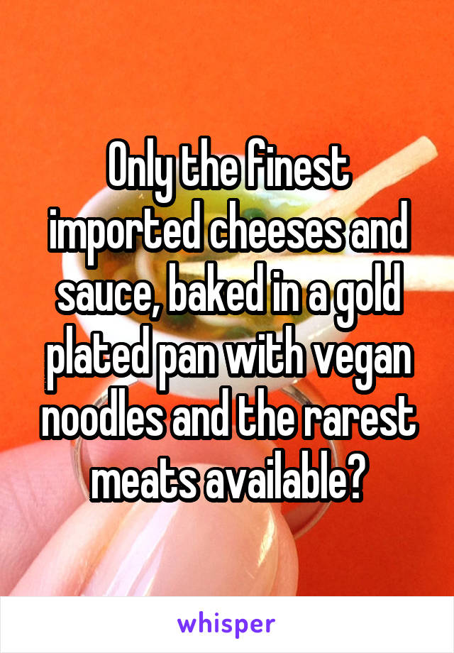 Only the finest imported cheeses and sauce, baked in a gold plated pan with vegan noodles and the rarest meats available?