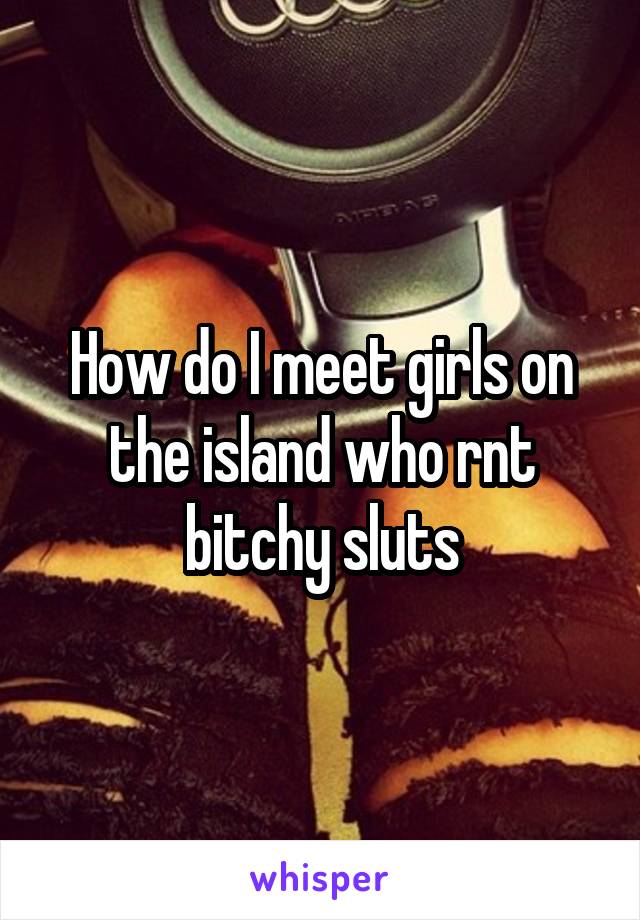 How do I meet girls on the island who rnt bitchy sluts