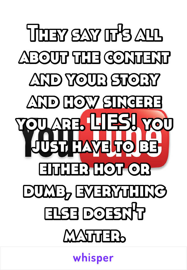 They say it's all about the content and your story and how sincere you are. LIES! you just have to be either hot or dumb, everything else doesn't matter.
