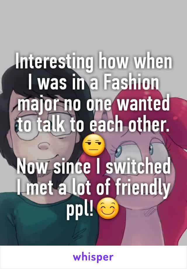 Interesting how when I was in a Fashion major no one wanted to talk to each other.😒
Now since I switched I met a lot of friendly ppl!😊