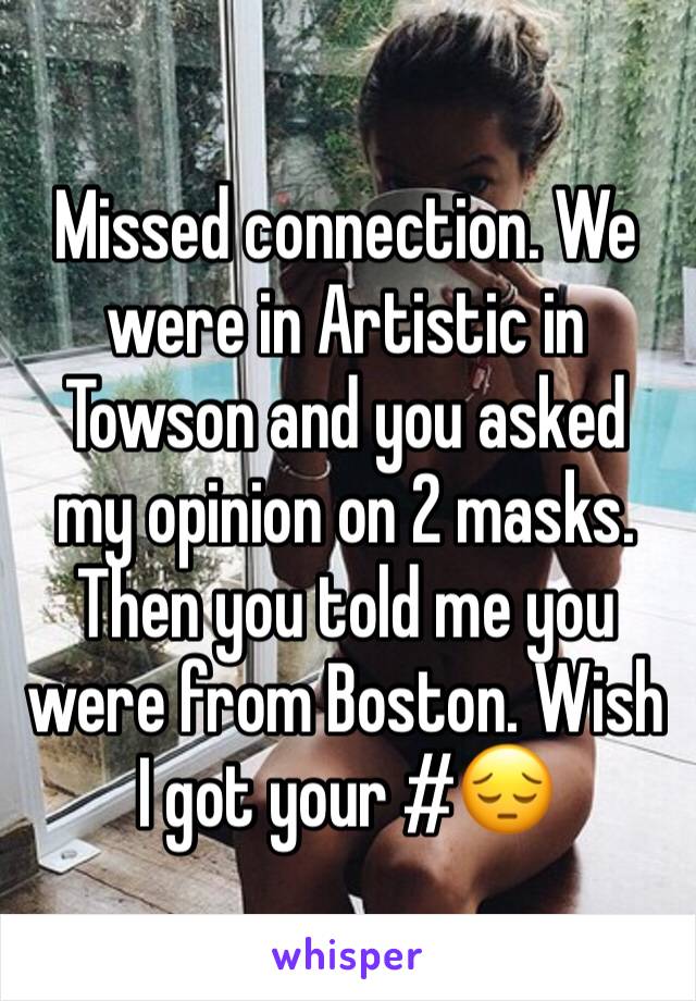 Missed connection. We were in Artistic in Towson and you asked my opinion on 2 masks. Then you told me you were from Boston. Wish I got your #😔