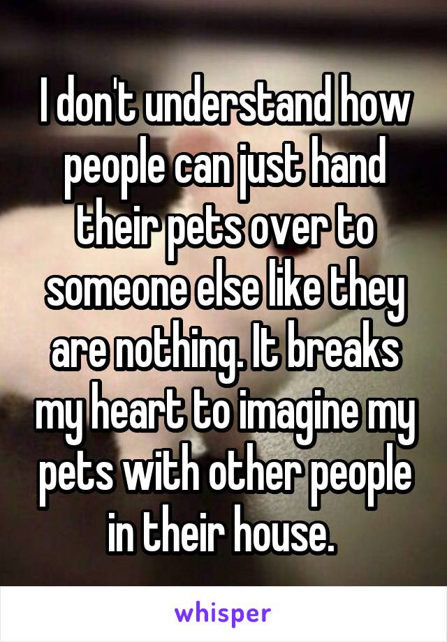 I don't understand how people can just hand their pets over to someone else like they are nothing. It breaks my heart to imagine my pets with other people in their house. 