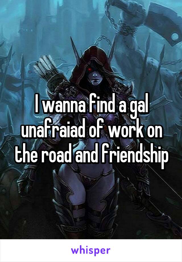 I wanna find a gal unafraiad of work on the road and friendship