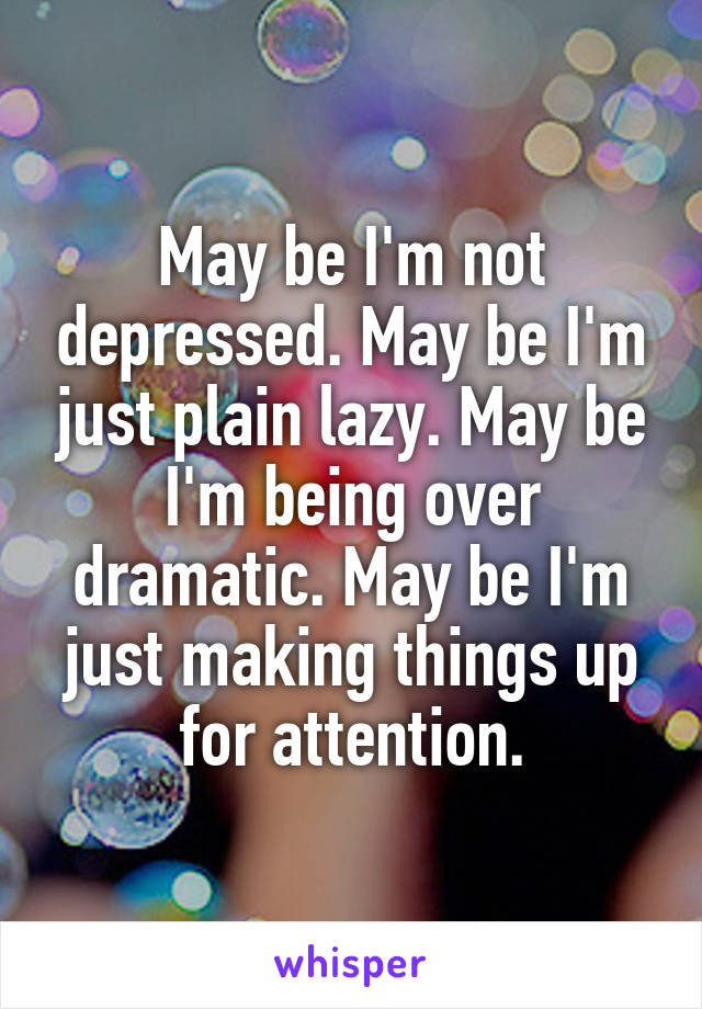May be I'm not depressed. May be I'm just plain lazy. May be I'm being over dramatic. May be I'm just making things up for attention.