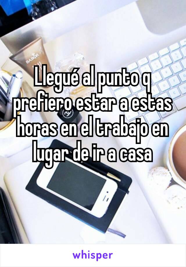 Llegué al punto q prefiero estar a estas horas en el trabajo en lugar de ir a casa