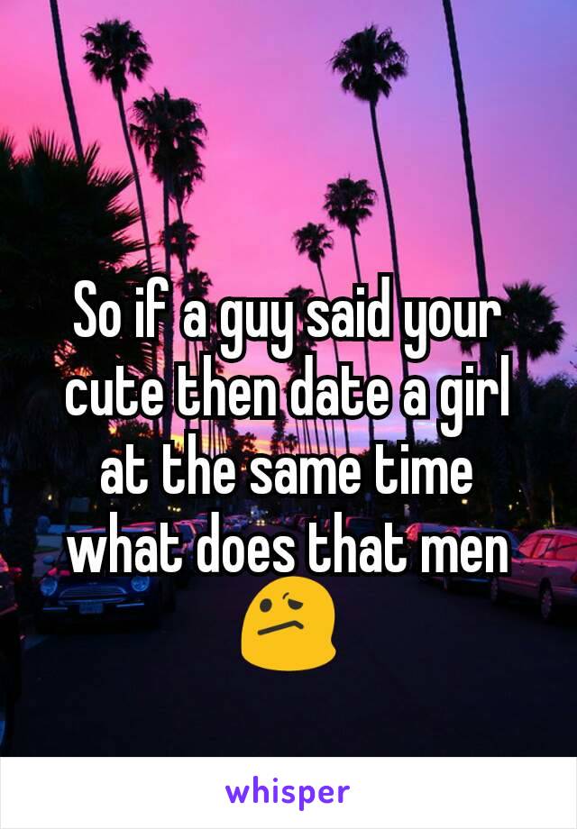 So if a guy said your cute then date a girl at the same time what does that men 😕