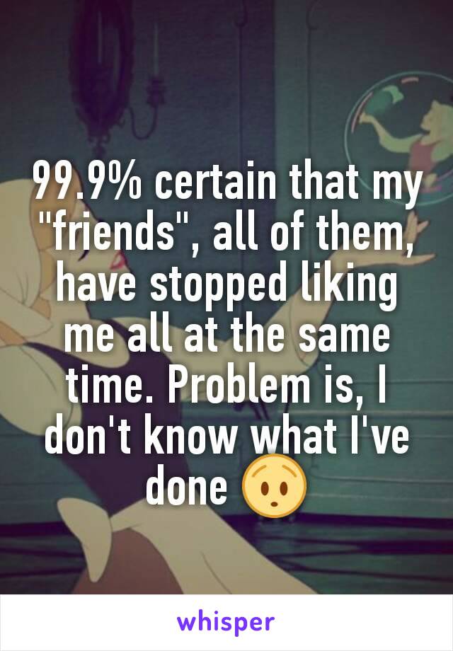 99.9% certain that my "friends", all of them, have stopped liking me all at the same time. Problem is, I don't know what I've done 😯