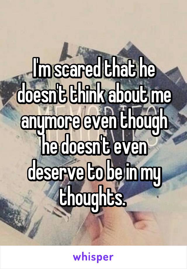 I'm scared that he doesn't think about me anymore even though he doesn't even deserve to be in my thoughts. 
