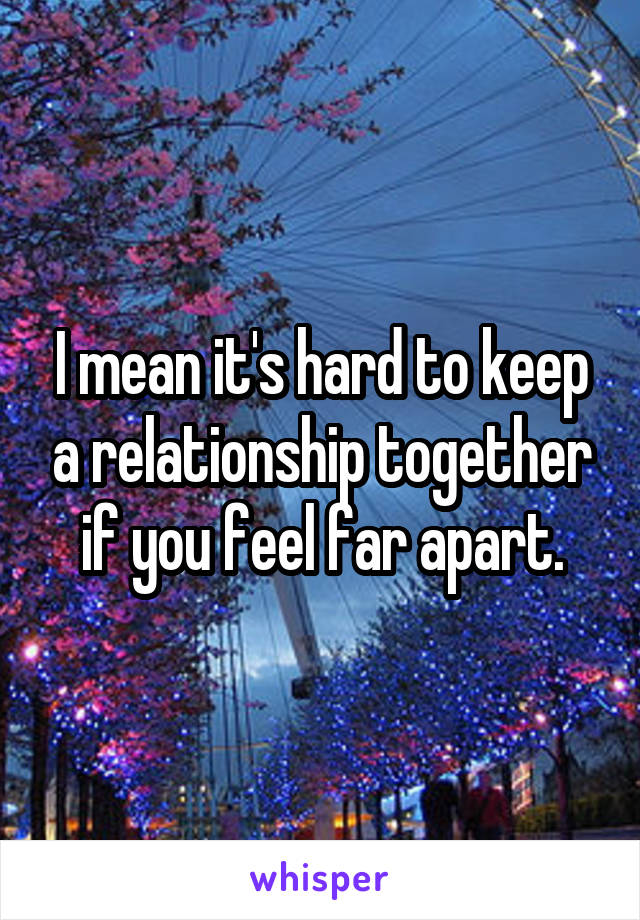 I mean it's hard to keep a relationship together if you feel far apart.