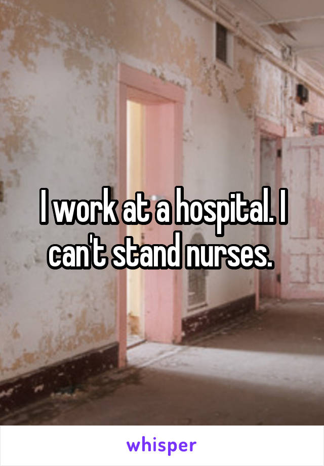 I work at a hospital. I can't stand nurses. 