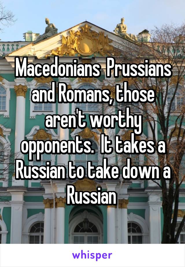 Macedonians  Prussians and Romans, those aren't worthy opponents.  It takes a Russian to take down a Russian 