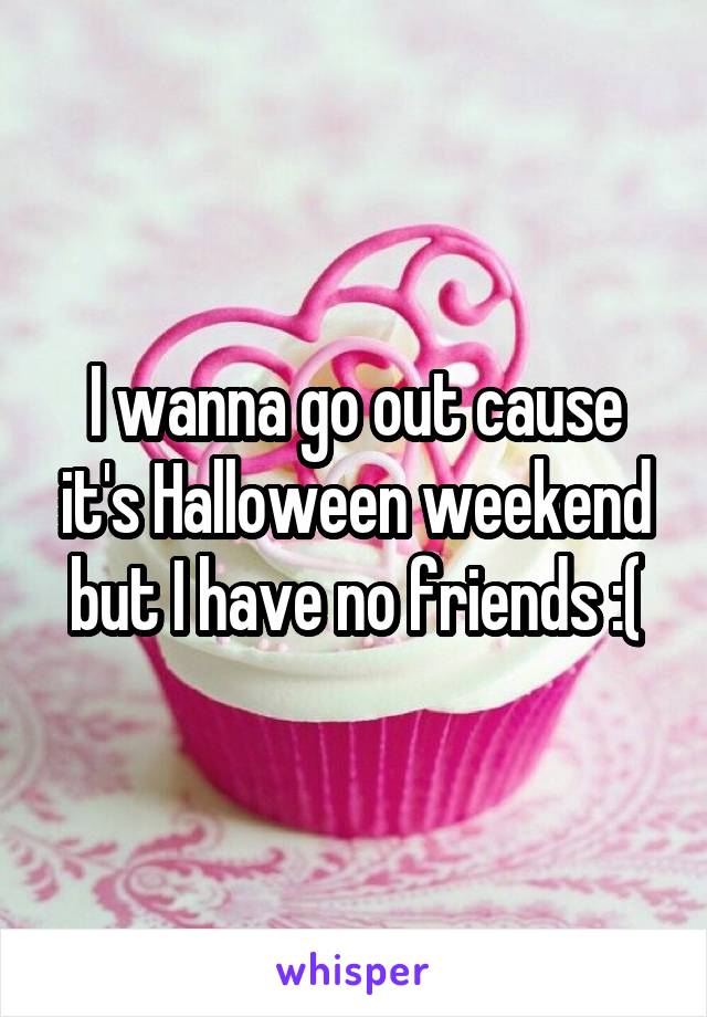 I wanna go out cause it's Halloween weekend but I have no friends :(