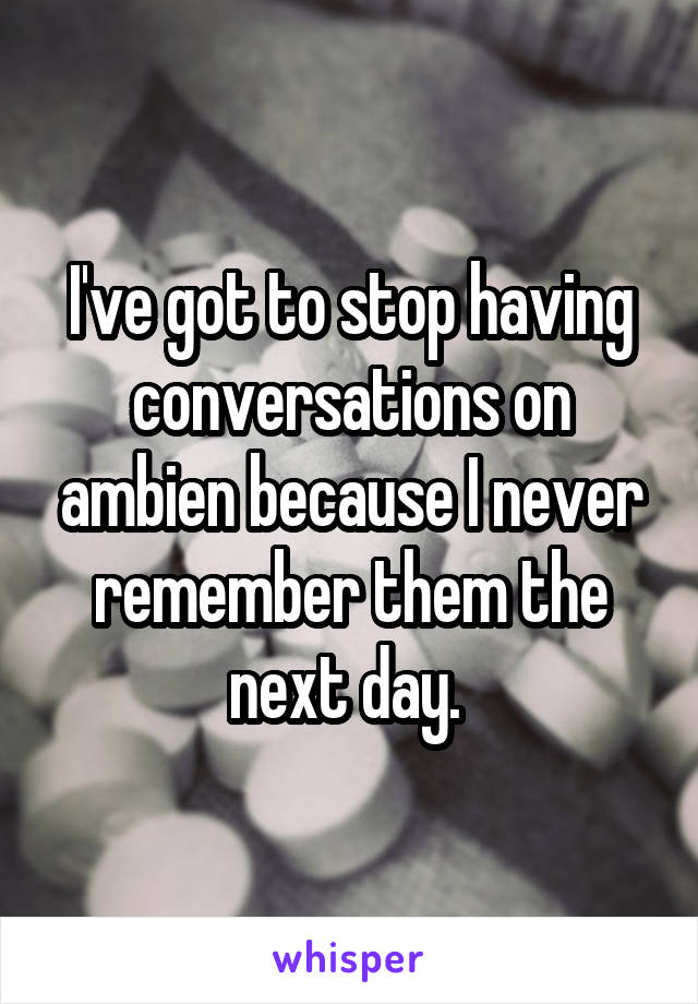 I've got to stop having conversations on ambien because I never remember them the next day. 