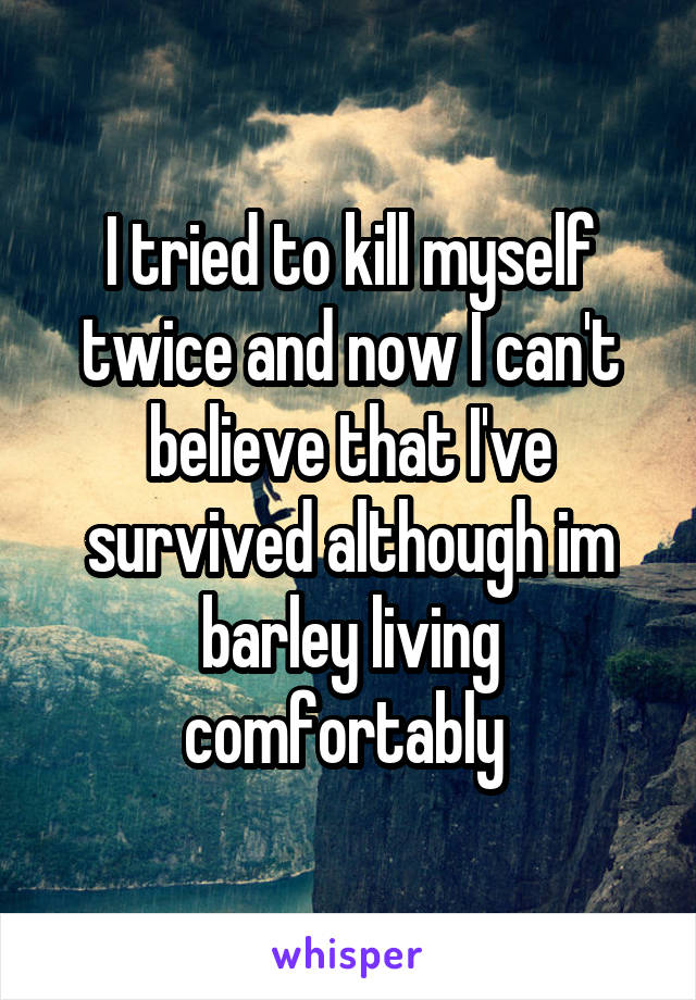 I tried to kill myself twice and now I can't believe that I've survived although im barley living comfortably 