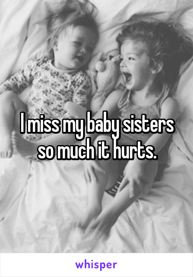 I miss my baby sisters so much it hurts.